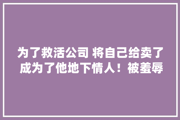 为了救活公司 将自己给卖了 成为了他地下情人！被羞辱后误会才解除_看着_京都 AI快讯