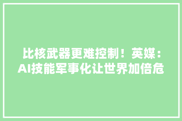 比核武器更难控制！英媒：AI技能军事化让世界加倍危险_人工智能_的是 智能写作