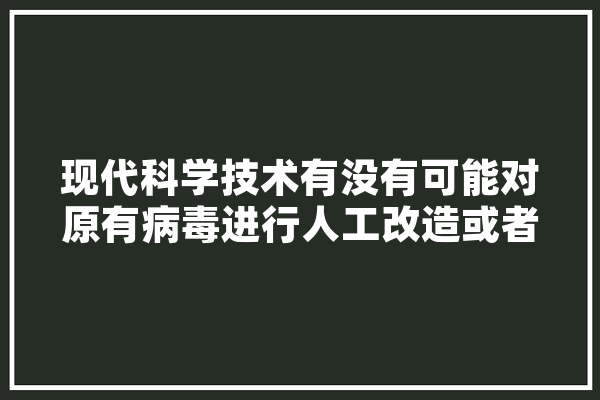 现代科学技术有没有可能对原有病毒进行人工改造或者编辑？有何依据,人工智能的血液 AI简讯