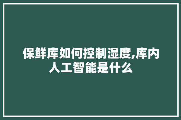保鲜库如何控制湿度,库内人工智能是什么