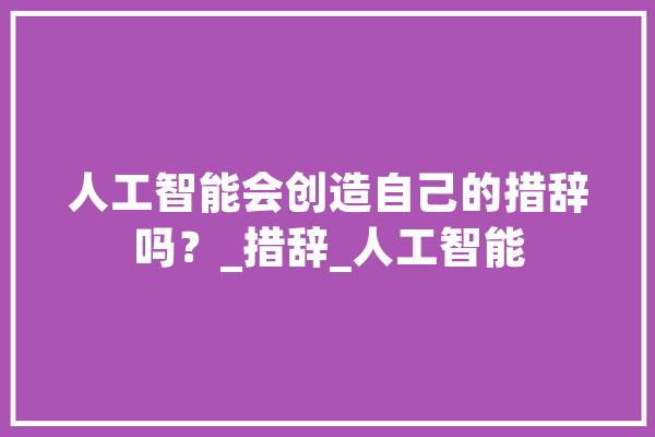 人工智能会创造自己的措辞吗？_措辞_人工智能 文字写作