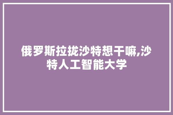俄罗斯拉拢沙特想干嘛,沙特人工智能大学