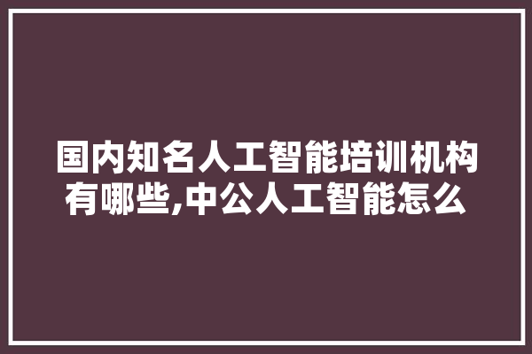 国内知名人工智能培训机构有哪些,中公人工智能怎么样 智能助手