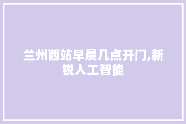 兰州西站早晨几点开门,新锐人工智能 科技快讯