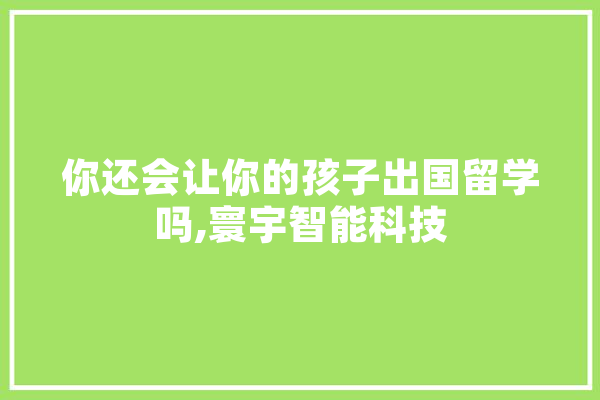 你还会让你的孩子出国留学吗,寰宇智能科技 你还会让你的孩子出国留学吗,寰宇智能科技 文字写作