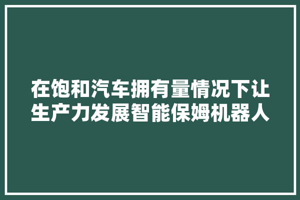 在饱和汽车拥有量情况下让生产力发展智能保姆机器人行业可行吗,保姆人工智能机器人多少钱一个 科技快讯