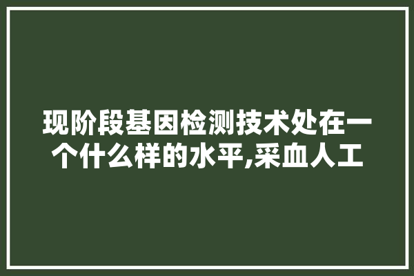现阶段基因检测技术处在一个什么样的水平,采血人工智能是什么 智能写作
