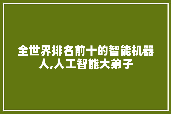 全世界排名前十的智能机器人,人工智能大弟子 科技快讯