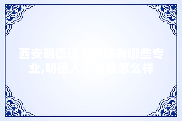 西安明德理工学院有哪些专业,明德人工智能怎么样
