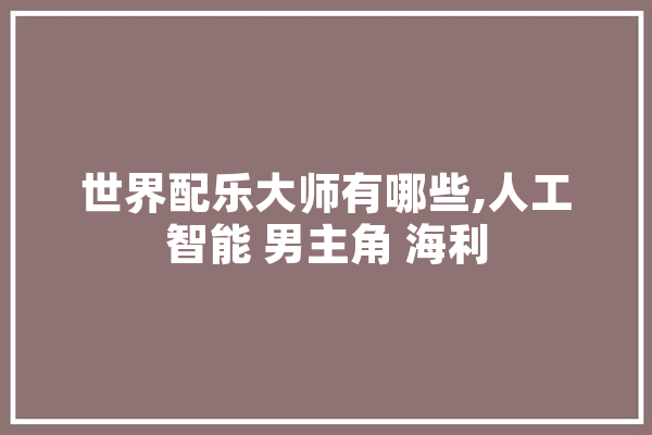 世界配乐大师有哪些,人工智能 男主角 海利 智能问答