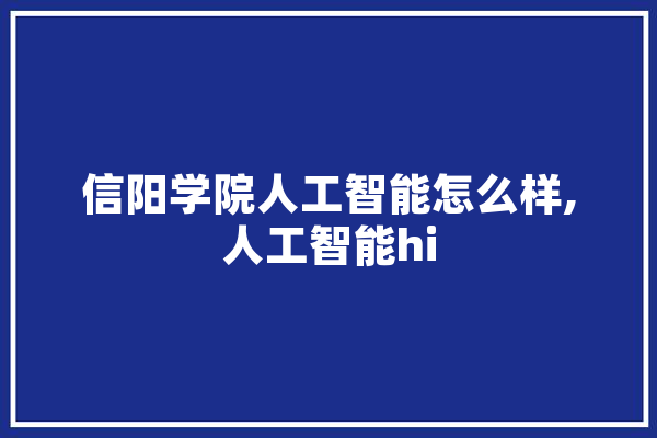 信阳学院人工智能怎么样,人工智能hi 文字写作