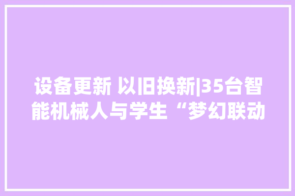 设备更新 以旧换新|35台智能机械人与学生“梦幻联动”人工智能走进成都这所中学_人工智能_华西 计算机