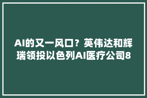 AI的又一风口？英伟达和辉瑞领投以色列AI医疗公司8000万美元融资_辉瑞_数据 AI简讯