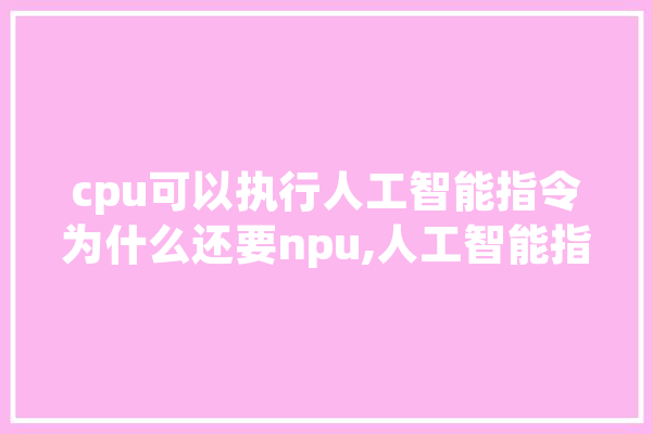 cpu可以执行人工智能指令为什么还要npu,人工智能指令工程师工作内容 智能写作