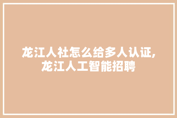 龙江人社怎么给多人认证,龙江人工智能招聘 智能助手