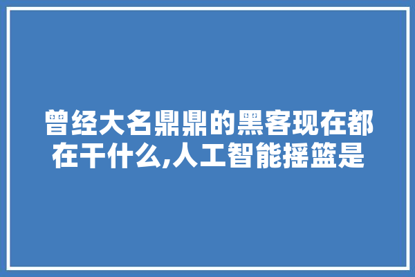 曾经大名鼎鼎的黑客现在都在干什么,人工智能摇篮是指什么
