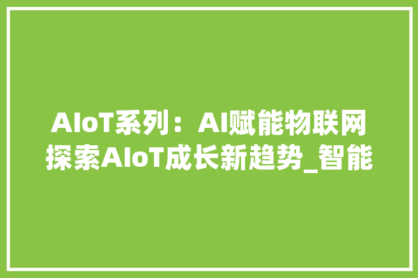 AIoT系列：AI赋能物联网探索AIoT成长新趋势_智能_装备 云服务