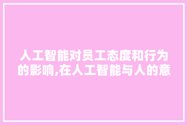 人工智能对员工态度和行为的影响,在人工智能与人的意识的关系问题 智能助手