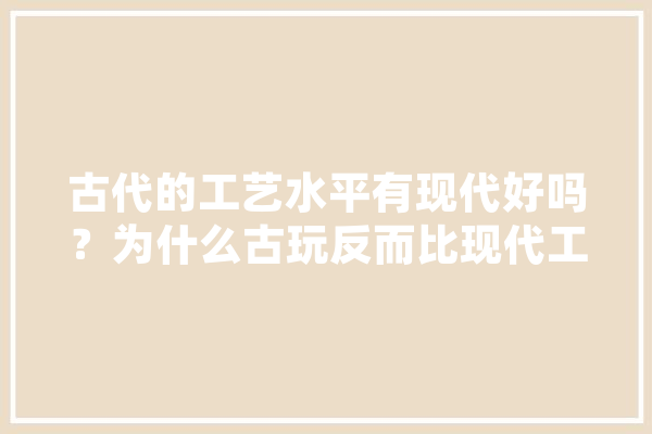古代的工艺水平有现代好吗？为什么古玩反而比现代工艺品值钱,人工智能考古 智能助手