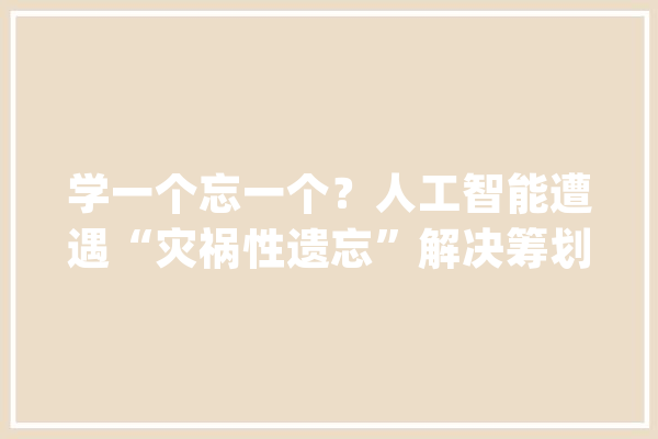 学一个忘一个？人工智能遭遇“灾祸性遗忘”解决筹划治标不治本......_灾祸性_人工智能 科技快讯