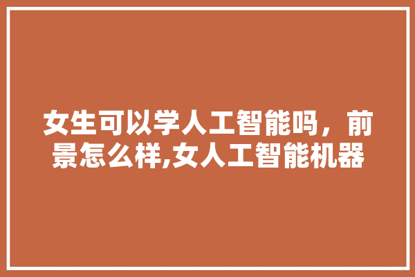女生可以学人工智能吗，前景怎么样,女人工智能机器人