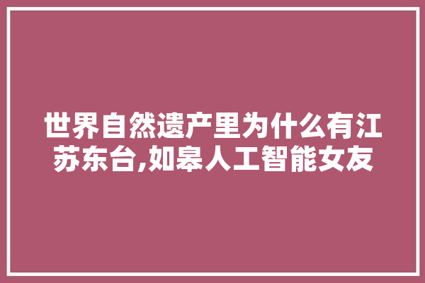 世界自然遗产里为什么有江苏东台,如皋人工智能女友 绘影字幕