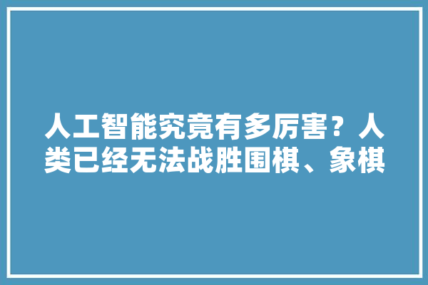 人工智能究竟有多厉害？人类已经无法战胜围棋、象棋类智能软件了吗,人工智能黑化 智能写作