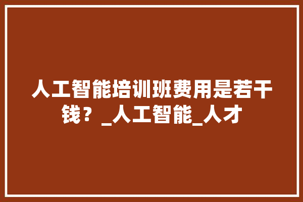人工智能培训班费用是若干钱？_人工智能_人才 智能写作