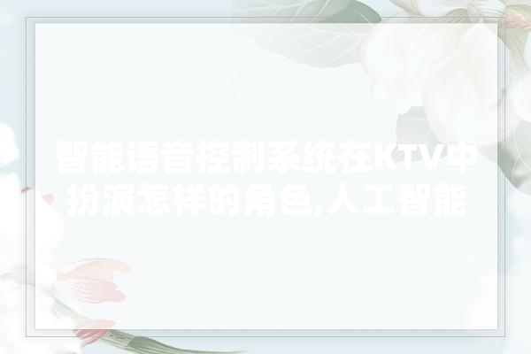 智能语音控制系统在KTV中扮演怎样的角色,人工智能点歌是al吗 AI简讯