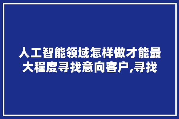 人工智能领域怎样做才能最大程度寻找意向客户,寻找人工智能的初始值有何意义 文字写作