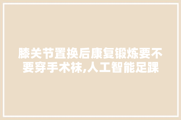 膝关节置换后康复锻炼要不要穿手术袜,人工智能足踝节 绘影字幕
