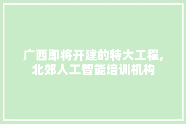 广西即将开建的特大工程,北郊人工智能培训机构