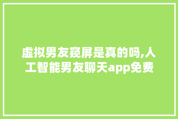 虚拟男友窥屏是真的吗,人工智能男友聊天app免费