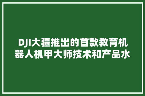 DJI大疆推出的首款教育机器人机甲大师技术和产品水平如何？反映了大疆的哪些变化,人工智能马丁结局
