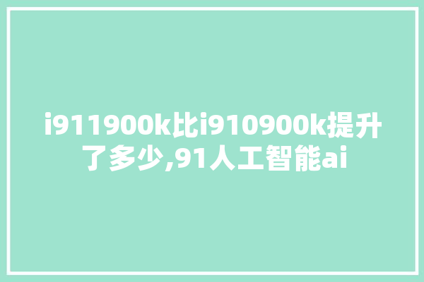 i911900k比i910900k提升了多少,91人工智能ai