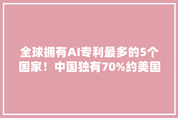 全球拥有AI专利最多的5个国家！中国独有70%约美国的6倍_人工智能_技巧 AI快讯