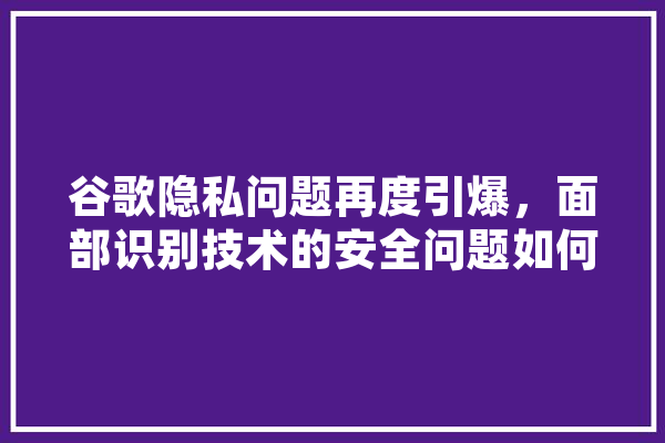 谷歌隐私问题再度引爆，面部识别技术的安全问题如何保证,人工智能引爆新时代 科技快讯