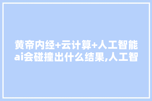 黄帝内经+云计算+人工智能ai会碰撞出什么结果,人工智能病例库