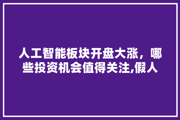 人工智能板块开盘大涨，哪些投资机会值得关注,假人工智能 AI简讯