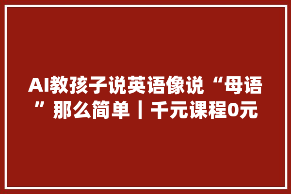 AI教孩子说英语像说“母语”那么简单｜千元课程0元体验限50人_地图_英语 绘影字幕