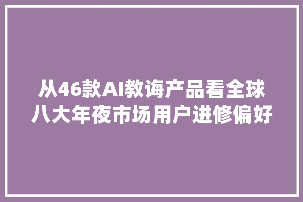 从46款AI教诲产品看全球八大年夜市场用户进修偏好_措辞_产物 科技快讯