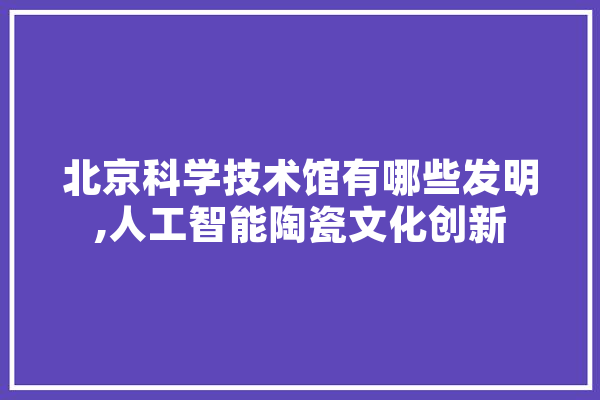 北京科学技术馆有哪些发明,人工智能陶瓷文化创新