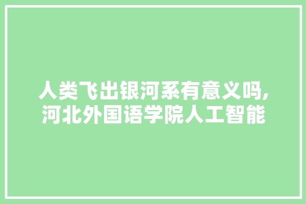 人类飞出银河系有意义吗,河北外国语学院人工智能 文字写作