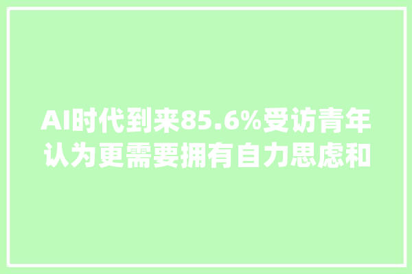 AI时代到来85.6%受访青年认为更需要拥有自力思虑和自我表达能力_对象_工作 科技快讯