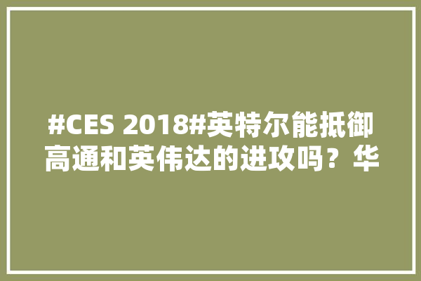 #CES 2018#英特尔能抵御高通和英伟达的进攻吗？华为能凭借5G技术的领先，对高通实现超越吗,景驰人工智能怎么样