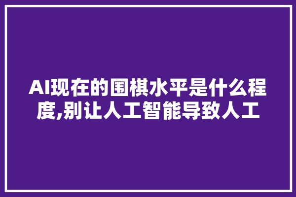 AI现在的围棋水平是什么程度,别让人工智能导致人工愚蠢作文 智能写作