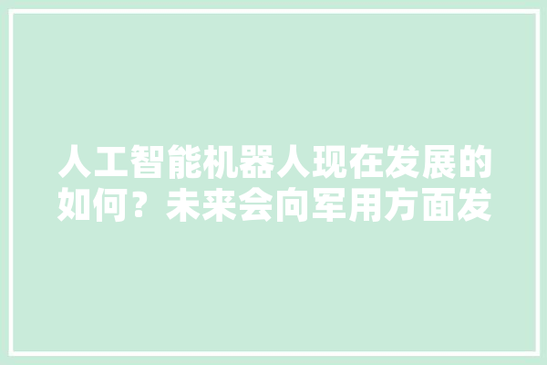 人工智能机器人现在发展的如何？未来会向军用方面发展吗,青铜人工智能有什么用 文字写作