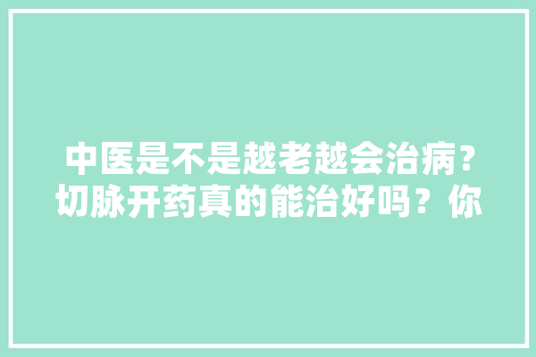 中医是不是越老越会治病？切脉开药真的能治好吗？你怎么看,漫话人工智能 文字写作
