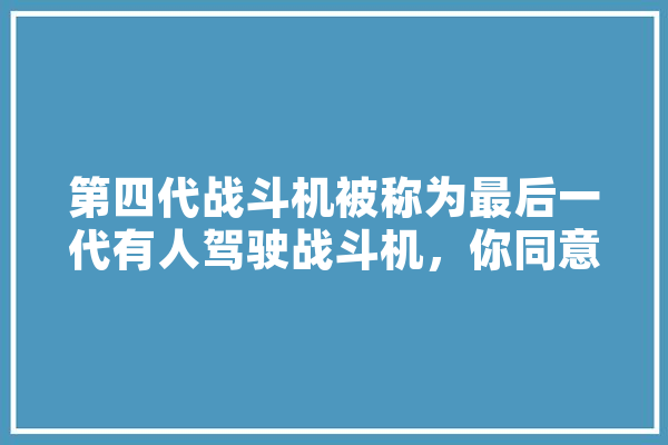 第四代战斗机被称为最后一代有人驾驶战斗机，你同意吗,空战人工智能作战脑 云服务
