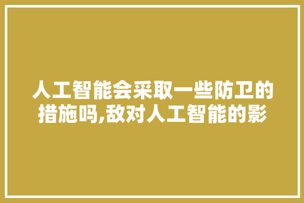 人工智能会采取一些防卫的措施吗,敌对人工智能的影响 AI快讯